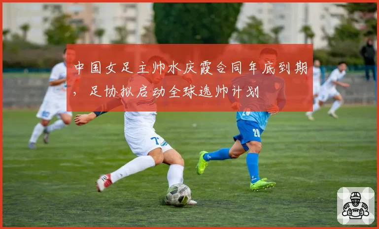 中国女足主帅水庆霞合同年底到期，足协拟启动全球选帅计划
