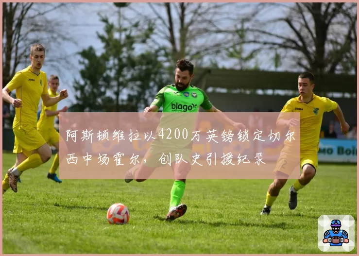 阿斯顿维拉以4200万英镑锁定切尔西中场霍尔，创队史引援纪录