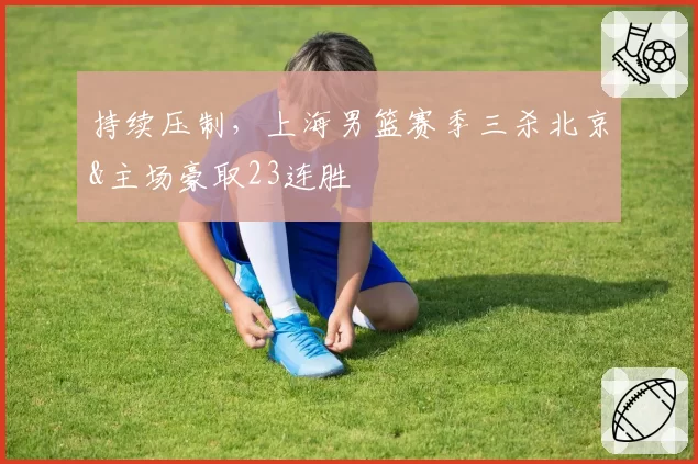 持续压制，上海男篮赛季三杀北京&主场豪取23连胜
