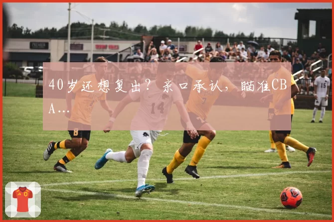 40岁还想复出？亲口承认，瞄准CBA…