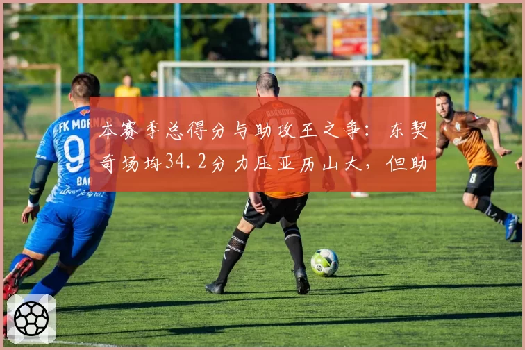 本赛季总得分与助攻王之争:东契奇场均34.2分力压亚历山大,但助攻落后哈利伯顿
