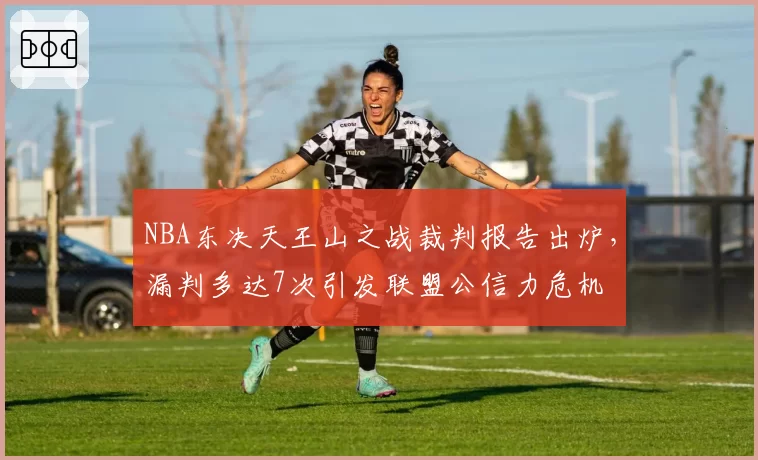 NBA东决天王山之战裁判报告出炉，漏判多达7次引发联盟公信力危机