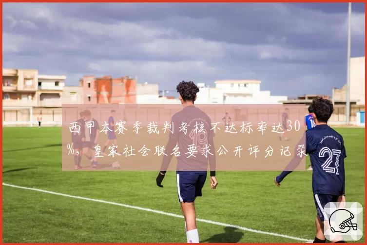 西甲本赛季裁判考核不达标率达30%,皇家社会联名要求公开评分记录