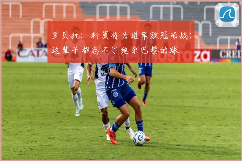 罗贝托:科莫将为进军欧冠而战;这辈子都忘不了绝杀巴黎的球