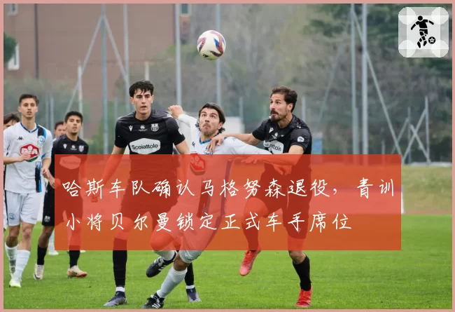 哈斯车队确认马格努森退役，青训小将贝尔曼锁定正式车手席位