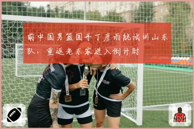 前中国男篮国手丁彦雨航试训山东队，重返老东家进入倒计时