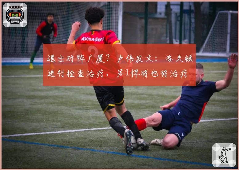 退出对阵广厦？卢伟发文：洛夫顿进行检查治疗，另1悍将也将治疗