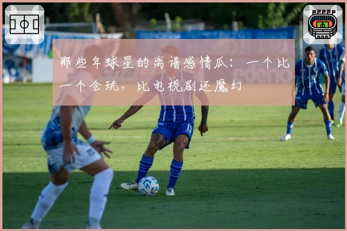 那些年球星的离谱感情瓜：一个比一个会玩，比电视剧还魔幻
