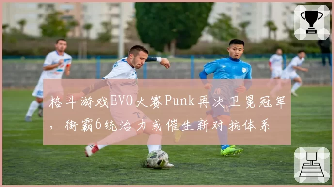格斗游戏EVO大赛Punk再次卫冕冠军，街霸6统治力或催生新对抗体系