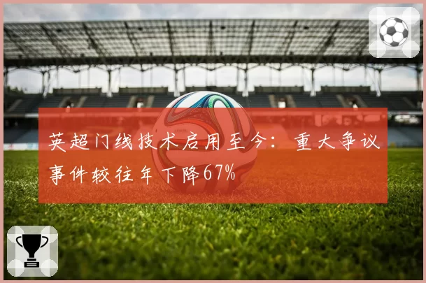 英超门线技术启用至今:重大争议事件较往年下降67%