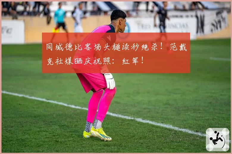 同城德比客场头槌读秒绝杀！范戴克社媒晒庆祝照：红军！