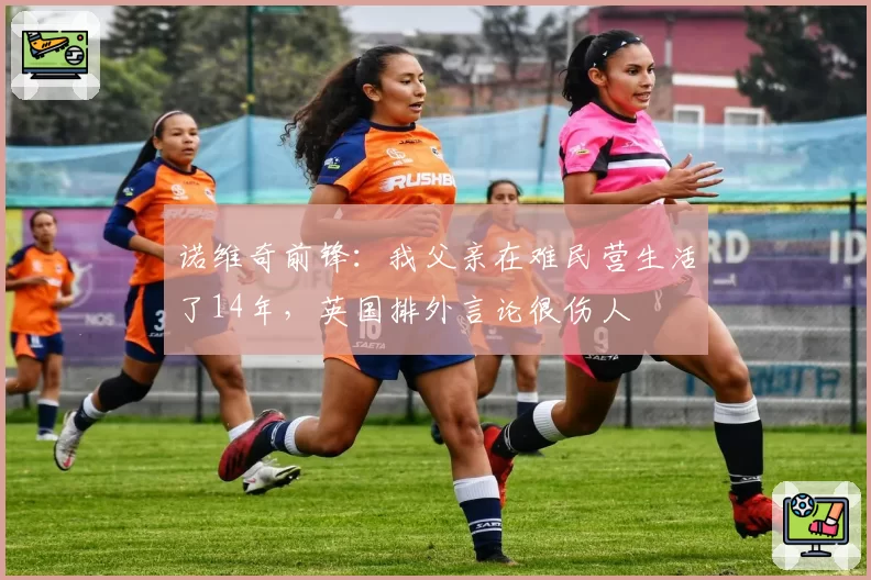 诺维奇前锋：我父亲在难民营生活了14年，英国排外言论很伤人