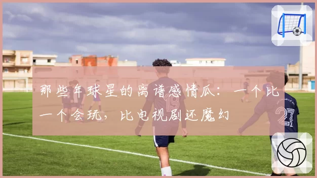 那些年球星的离谱感情瓜：一个比一个会玩，比电视剧还魔幻