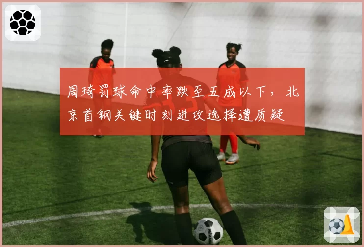周琦罚球命中率跌至五成以下,北京首钢关键时刻进攻选择遭质疑