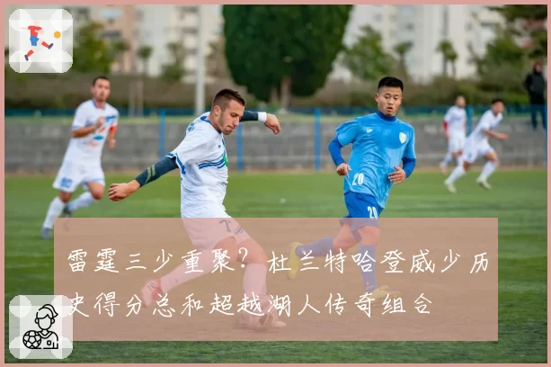 雷霆三少重聚？杜兰特哈登威少历史得分总和超越湖人传奇组合