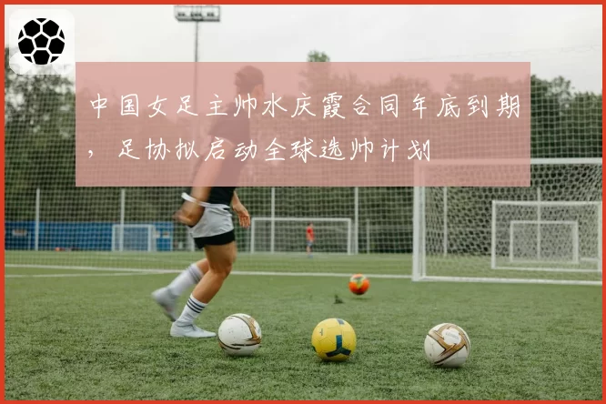 中国女足主帅水庆霞合同年底到期，足协拟启动全球选帅计划
