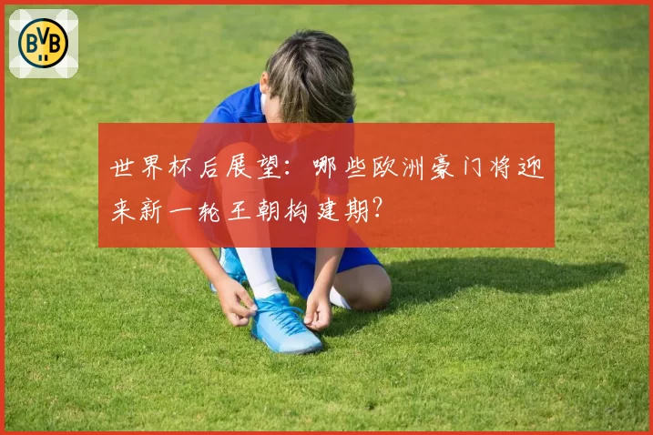 世界杯后展望:哪些欧洲豪门将迎来新一轮王朝构建期?