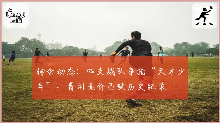 转会动态：四支战队争抢“天才少年”，青训竞价已破历史纪录