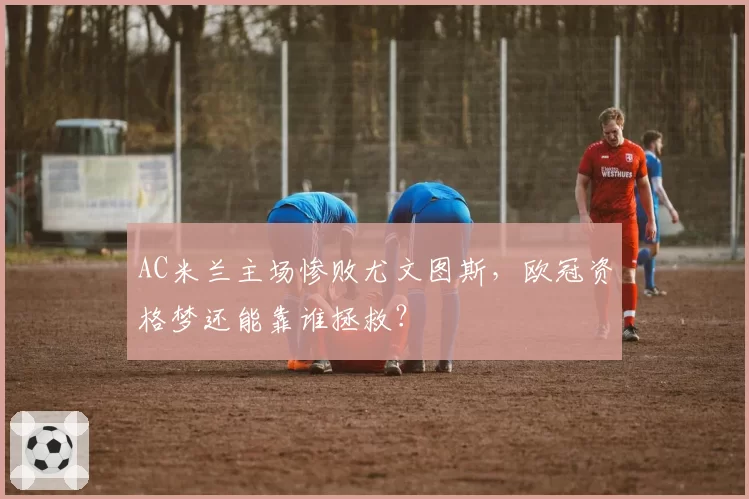 AC米兰主场惨败尤文图斯，欧冠资格梦还能靠谁拯救？