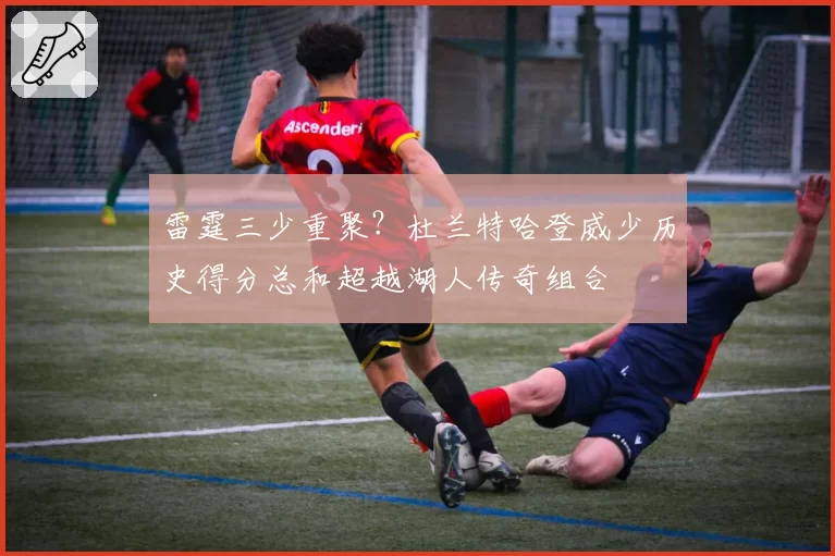 雷霆三少重聚？杜兰特哈登威少历史得分总和超越湖人传奇组合