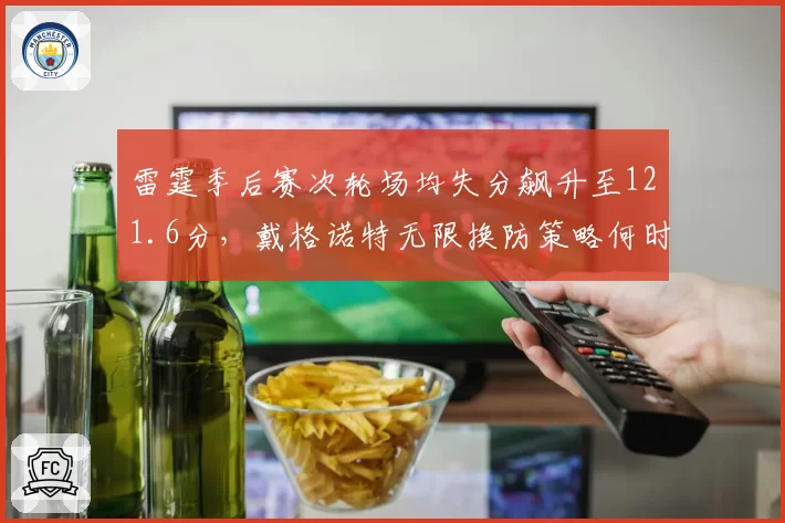 雷霆季后赛次轮场均失分飙升至121.6分，戴格诺特无限换防策略何时失效？