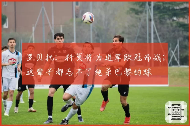 罗贝托:科莫将为进军欧冠而战;这辈子都忘不了绝杀巴黎的球