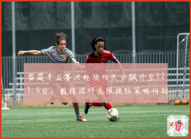 雷霆季后赛次轮场均失分飙升至121.6分，戴格诺特无限换防策略何时失效？