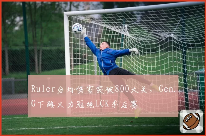 Ruler分均伤害突破800大关,Gen.G下路火力冠绝LCK季后赛