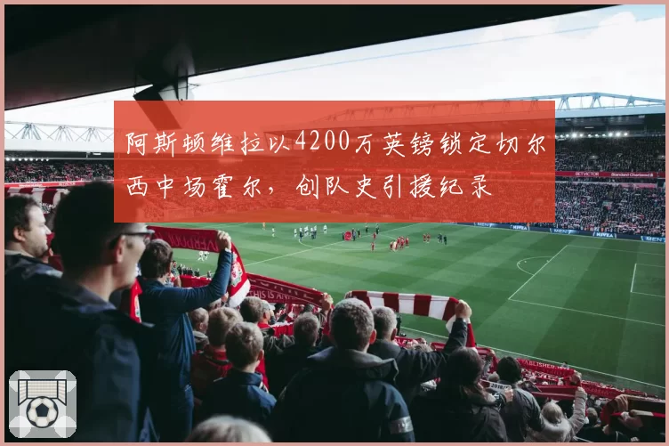 阿斯顿维拉以4200万英镑锁定切尔西中场霍尔，创队史引援纪录