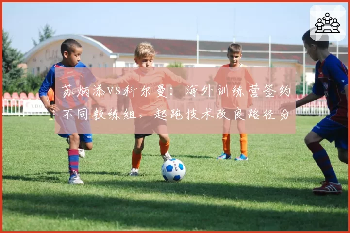 苏炳添vs科尔曼：海外训练营签约不同教练组，起跑技术改良路径分化