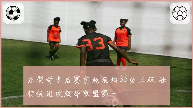 东契奇季后赛首轮场均35分三双 独行侠进攻效率联盟第一