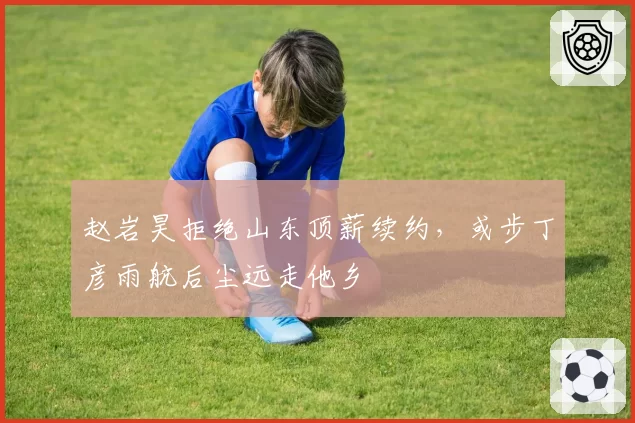 赵岩昊拒绝山东顶薪续约，或步丁彦雨航后尘远走他乡